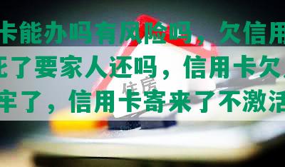 信用卡能办吗有风险吗，欠信用卡30万死了要家人还吗，信用卡欠九万我坐牢了，信用卡寄来了不激活没事吧