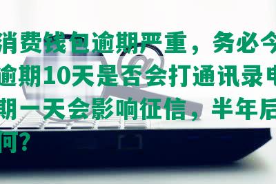 中邮消费钱包逾期严重，务必今天还上，逾期10天是否会打通讯录电话，逾期一天会影响征信，半年后的后果如何？