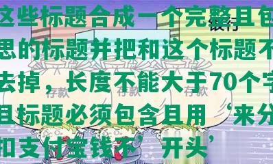 ‘‘这些标题合成一个完整且包含全部意思的标题并把和这个标题不相关的字去掉，长度不能大于70个字节，并且标题必须包含且用‘来分期逾期会扣支付宝钱不’开头’