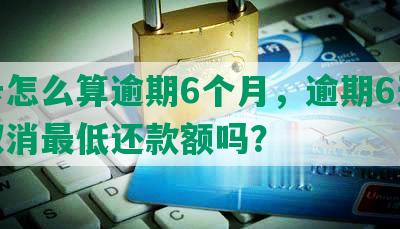 发卡怎么算逾期6个月，逾期6天会被取消更低还款额吗？