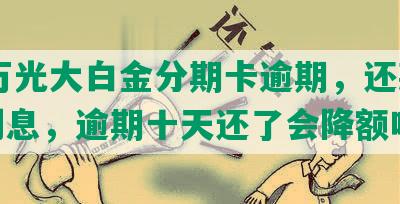 10万光大白金分期卡逾期，还款期，利息，逾期十天还了会降额吗？