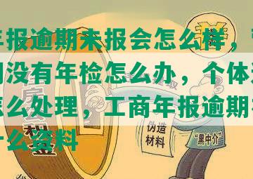 工商年报逾期未报会怎么样，营业执照逾期没有年检怎么办，个体逾期未申报怎么处理，工商年报逾期补报后需要什么资料