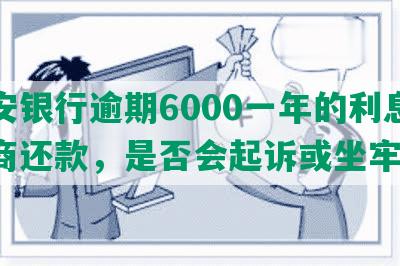 平安银行逾期6000一年的利息及协商还款，是否会起诉或坐牢？