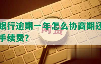 工商银行逾期一年怎么协商期还款与减免手续费？