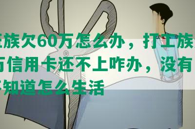 上班族欠60万怎么办，打工族负债60万信用卡还不上咋办，没有工作，不知道怎么生活