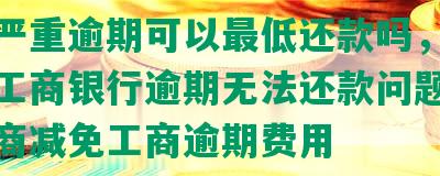 工商严重逾期可以更低还款吗，如何解决工商银行逾期无法还款问题，能否协商减免工商逾期费用