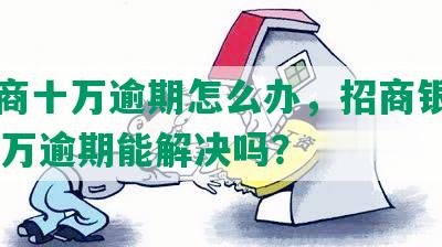 欠招商十万逾期怎么办，招商银行欠10多万逾期能解决吗？