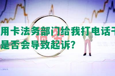 欠信用卡法务部门给我打电话干嘛，逾期是否会导致起诉？