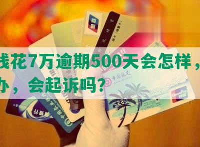 有钱花7万逾期500天会怎样，怎么办，会起诉吗？