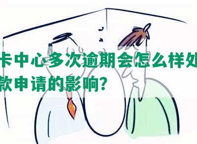 信用卡中心多次逾期会怎么样处理及对贷款申请的影响？