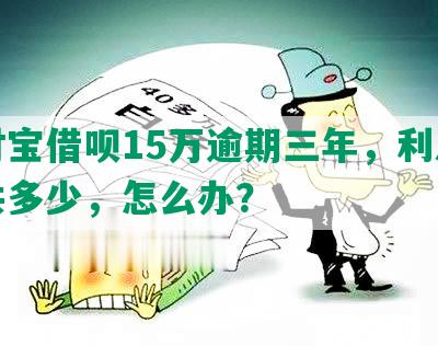 支付宝借呗15万逾期三年，利息本金共多少，怎么办？