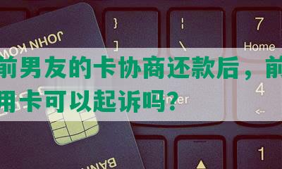 刷了前男友的卡协商还款后，前男友刷信用卡可以起诉吗？