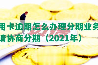 用信用卡逾期怎么办理分期业务手续及申请协商分期（2021年）