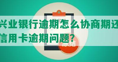 四川兴业银行逾期怎么协商期还款及解决信用卡逾期问题？