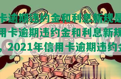 信用卡逾期违约金和利息新规是什么，信用卡逾期违约金和利息新规定是多少，2021年信用卡逾期违约金标准