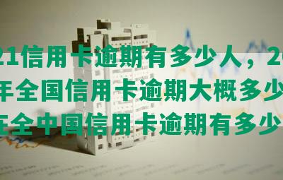 2021信用卡逾期有多少人，2020年全国信用卡逾期大概多少人，现在全中国信用卡逾期有多少人