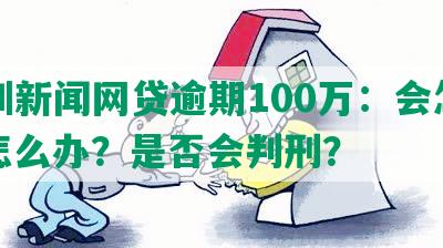 深圳新闻网贷逾期100万：会怎样？怎么办？是否会判刑？