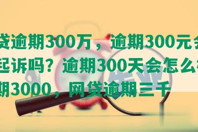 网贷逾期300万，逾期300元会被起诉吗？逾期300天会怎么样？逾期3000，网贷逾期三千