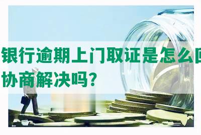 中信银行逾期上门取证是怎么回事，可以协商解决吗？