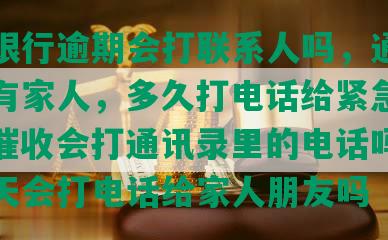 交通银行逾期会打联系人吗，通知单位还有家人，多久打电话给紧急联系人，催收会打通讯录里的电话吗，逾期两天会打电话给家人朋友吗