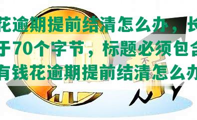 有钱花逾期提前结清怎么办，长度不能大于70个字节，标题必须包含且用‘有钱花逾期提前结清怎么办’开头。