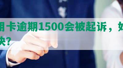 信用卡逾期1500会被起诉，如何解决？