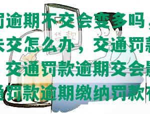 交通处罚逾期不交会变多吗，交通罚款逾期未交怎么办，交通罚款逾期会怎么样，交通罚款逾期交会影响征信吗，交通罚款逾期缴纳罚款有上限吗