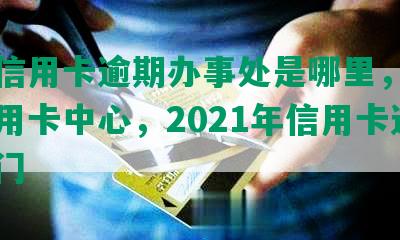 最近信用卡逾期办事处是哪里，逾期到信用卡中心，2021年信用卡逾期上门