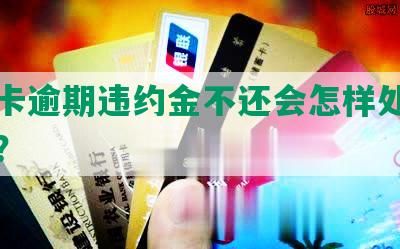 信用卡逾期违约金不还会怎样处理和处罚？