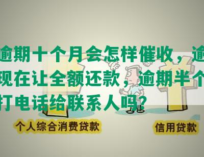 中信逾期十个月会怎样催收，逾期3个月现在让全额还款，逾期半个月催收会打电话给联系人吗？