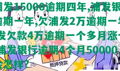 欠浦发15000逾期四年,浦发银行逾期一年,欠浦发2万逾期一年多,浦发欠款4万逾期一个多月涨七千多,浦发银行逾期4个月50000万会怎样?