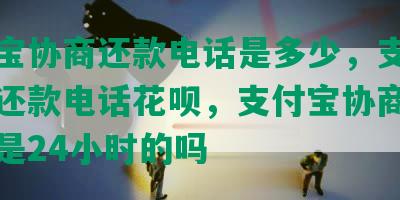 支付宝协商还款电话是多少，支付宝协商还款电话花呗，支付宝协商还款电话是24小时的吗