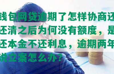 百度钱包网贷逾期了怎样协商还款，逾期还清之后为何没有额度，是否可以只还本金不还利息，逾期两年发信息来说立案怎么办？