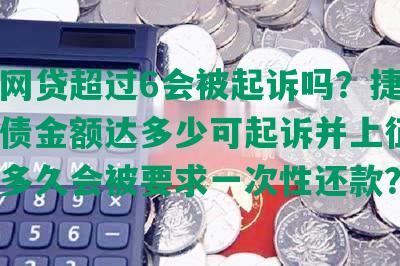 捷信网贷超过6会被起诉吗？捷信网贷欠债金额达多少可起诉并上征信？逾期多久会被要求一次性还款？