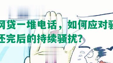 还完网贷一堆电话，如何应对骚扰及处理还完后的持续骚扰？