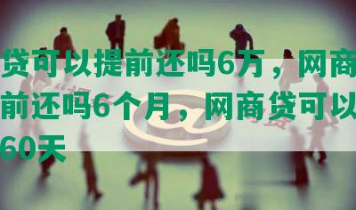 网商贷可以提前还吗6万，网商贷可以提前还吗6个月，网商贷可以提前还吗60天