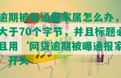 网贷逾期被曝通报家属怎么办，长度不能大于70个字节，并且标题必须包含且用‘网贷逾期被曝通报家属怎么办’开头