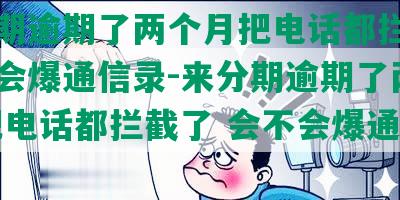 来分期逾期了两个月把电话都拦截了会不会爆通信录-来分期逾期了两个月 把电话都拦截了 会不会爆通信录